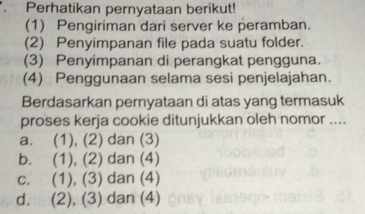 Perhatikan pernyataan berikut!
(1) Pengiriman dari server ke peramban.
(2) Penyimpanan file pada suatu folder.
(3) Penyimpanan di perangkat pengguna.
(4) Penggunaan selama sesi penjelajahan.
Berdasarkan pernyataan di atas yang termasuk
proses kerja cookie ditunjukkan oleh nomor ....
a. (1), (2) dan (3)
b. (1), (2) dan (4)
c. (1), (3) dan (4)
d. (2), (3) dan (4)