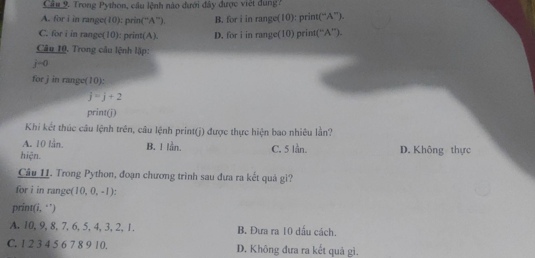 Trong Python, câu lệnh nào dưới đây được việt dung?
A. for i in range(10): prin(“A”). B. for i in range(10): print(“A”).
C. for i in range(10): print(A). D. for i in range(10) print(“ A ”).
Câu 10. Trong câu lệnh lặp:
j=0
for j in range(10):
j=j+2
print(j)
Khi kết thúc câu lệnh trên, câu lệnh print(j) được thực hiện bao nhiêu lần?
A. 10 lần. B. 1 lần.
hiện.
C. 5 lần. D. Không thực
Câu 11. Trong Python, đoạn chương trình sau đưa ra kết quả gì?
for i in range(10, 0, -1) ):
print(i, ‘’)
A. 10, 9, 8, 7, 6, 5, 4, 3, 2, 1. B. Đưa ra 10 dấu cách.
C. 1 2 3 4 5 6 7 8 9 10. D. Không đưa ra kết quả gì.