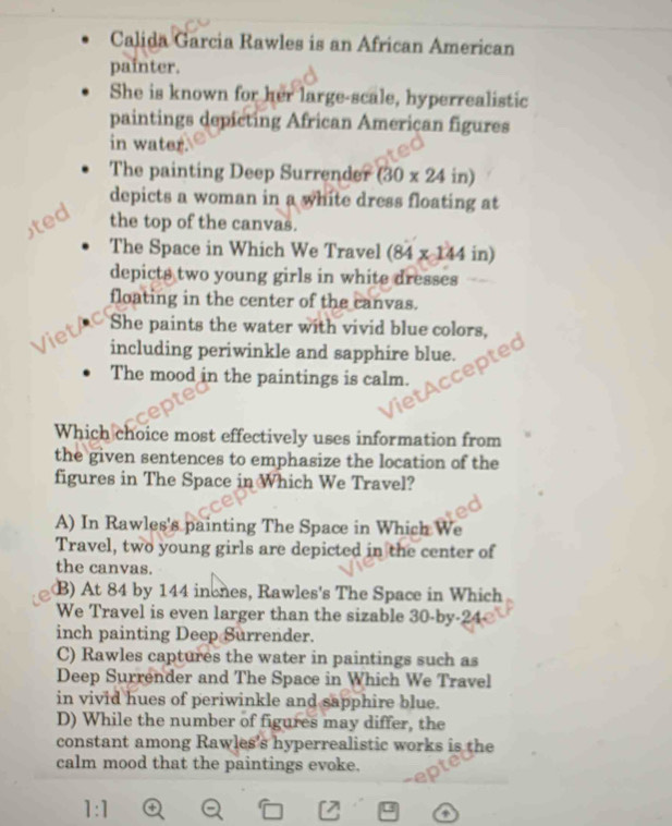 Calida Garcia Rawles is an African American
painter.
She is known for her large-scale, hyperrealistic
paintings depicting African American figures
in water.
The painting Deep Surrender (30* 24 in)
depicts a woman in a white dress floating at
ted the top of the canvas.
The Space in Which We Travel (84 x 144 in)
depicts two young girls in white dresses
floating in the center of the canvas.
Viet She paints the water with vivid blue colors,
including periwinkle and sapphire blue.
The mood in the paintings is calm.
Which choice most effectively uses information from
the given sentences to emphasize the location of the
figures in The Space in Which We Travel?
A) In Rawles's painting The Space in Which We
Travel, two young girls are depicted in the center of
the canvas.
B) At 84 by 144 inones, Rawles's The Space in Which
We Travel is even larger than the sizable 30-by-24
inch painting Deep Surrender.
C) Rawles captures the water in paintings such as
Deep Surrender and The Space in Which We Travel
in vivid hues of periwinkle and sapphire blue.
D) While the number of figures may differ, the
constant among Rawles's hyperrealistic works is the
calm mood that the paintings evoke.
1:1