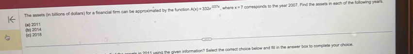 The assets (in billions of dollars) for a financial firm can be approximated by the function A(x)=332e^(037x) , where x=7 corresponds to the year 2007. Find the assets in each of the following years.
(a) 2011
(b) 2014
(c) 2018
in 2011 using the given information? Select the correct choice below and fill in the answer box to complete your choice.