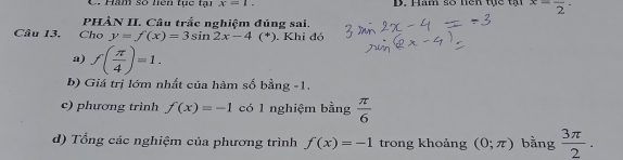 Hàm số liên tục tại x=1. D. Hăm số hên tực tại x=frac 2·
PHÀN II. Câu trắc nghiệm đúng sai. 
Câu 13. Cho y=f(x)=3sin 2x-4(^*). Khi đó 
a) f( π /4 )=1. 
b) Giá trị lớm nhất của hàm số bằng -1. 
c) phương trình f(x)=-1 có 1 nghiệm bằng  π /6 
d) Tổng các nghiệm của phương trình f(x)=-1 trong khoảng (0;π ) bằng  3π /2 .