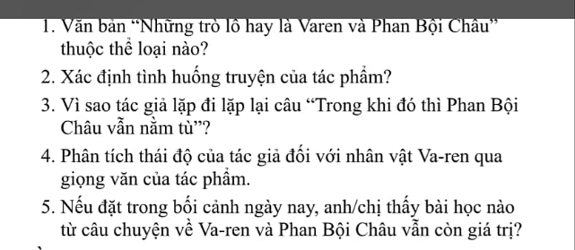 Văn bản “Những trò lồ hay là Varen và Phan Bội Châu” 
thuộc thể loại nào? 
2. Xác định tình huống truyện của tác phầm? 
3. Vì sao tác giả lặp đi lặp lại câu “Trong khi đó thì Phan Bội 
Châu vẫn nằm tù''? 
4. Phân tích thái độ của tác giả đối với nhân vật Va-ren qua 
giọng văn của tác phầm. 
5. Nếu đặt trong bối cảnh ngày nay, anh/chị thấy bài học nào 
từ câu chuyện về Va-ren và Phan Bội Châu vẫn còn giá trị?