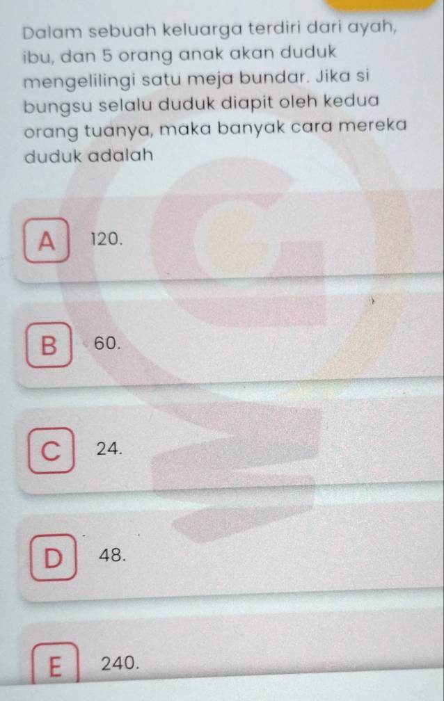 Dalam sebuah keluarga terdiri dari ayah,
ibu, dan 5 orang anak akan duduk
mengelilingi satu meja bundar. Jika si
bungsu selalu duduk diapit oleh kedua
orang tuanya, maka banyak cara mereka
duduk adalah
A 120.
B 60.
C 24.
D 48.
E 240.