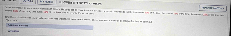 DETAILS MY NOTES ILLOWSKYINTROSTAT1 4.1.016.PR. 
PRACTICE ANOTHER 
events 15% of the time, one event 10% of the time, and no events 5% of the time. Javier volunteers in community events each month. He does not do more than five events in a month. He attends exactly five events 20% of the time, four events 25% of the time, three events 25% of the time, two 
Find the probability that Javier volunteers for less than three events each month. (Enter an exact number as an integer, fraction, or decimal.)
P(x<3)=
Additional Materials 
fleading