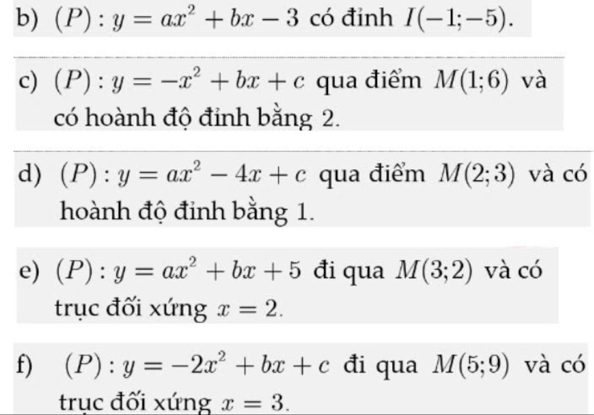 (P):y=ax^2+bx-3 có đỉnh I(-1;-5). 
c) (P):y=-x^2+bx+c qua điểm M(1;6) và 
có hoành độ đỉnh bằng 2. 
d) (P):y=ax^2-4x+c qua điểm M(2;3) và có 
hoành độ đinh bằng 1. 
e) (P):y=ax^2+bx+5 đi qua M(3;2) và có 
trục đối xứng x=2. 
f) (P):y=-2x^2+bx+c đi qua M(5;9) và có 
trục đối xứng x=3.