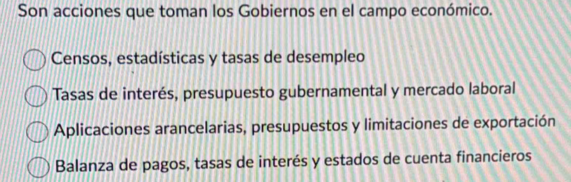 Son acciones que toman los Gobiernos en el campo económico.
Censos, estadísticas y tasas de desempleo
Tasas de interés, presupuesto gubernamental y mercado laboral
Aplicaciones arancelarias, presupuestos y limitaciones de exportación
Balanza de pagos, tasas de interés y estados de cuenta financieros