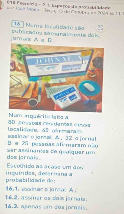 016 Exercício - 2.1. Espaços de probabilidade
por José Moita - Terça, 15 de Outubro de 2024 às 11:1
16 Numa localidade são
publicados semanalmente dois
jornais A e B .
Num inquérito feito a
80 pessoas residentes nessa
localidade, 45 afirmaram
assinar o jornal A , 32 o jornal
B e 25 pessoas afirmaram não
ser assinantes de qualquer um
dos jornais.
Escolhido ao acaso um dos
inquiridos, determina a
probabilidade de:
16.1. assinar o jornal A ;
16.2. assinar os dois jornais;
16.3. apenas um dos jornais.