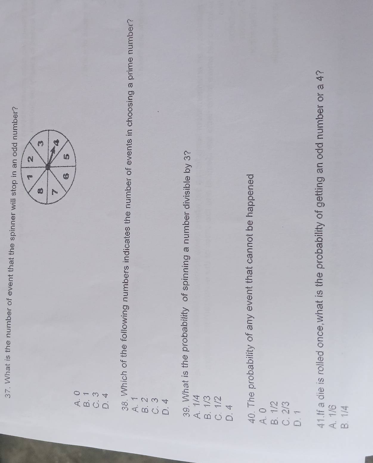 What is the number of event that the spinner will stop in an odd number?
1 2
8
3
7
4
6 5
A. 0
B. 1
C. 3
D. 4
38. Which of the following numbers indicates the number of events in choosing a prime number?
A. 1
B. 2
C. 3
D. 4
39. What is the probability of spinning a number divisible by 3?
A. 1/4
B. 1/3
C. 1/2
D. 4
40. The probability of any event that cannot be happened
A. 0
B. 1/2
C. 2/3
D. 1
41.If a die is rolled once,what is the probability of getting an odd number or a 4?
A. 1/6
B. 1/4