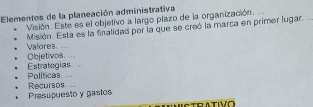 Elementos de la planeación administrativa 
Visión. Este es el objetivo a largo plazo de la organización. ... 
Misión. Esta es la finalidad por la que se creó la marca en primer lugar. . 
Valores. ... 
Objetivos. ... 
Estrategias. ... 
Políticas. ... 
Recursos. ... 
Presupuesto y gastos. 
RATIVO