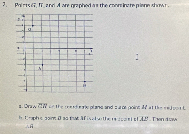 Points G, H, and A are graphed on the coordinate plane shown. 
a. Draw overline GH on the coordinate plane and place point M at the midpoint. 
b. Graph a point B so that M is also the midpoint of overline AB Then draw
overline AB