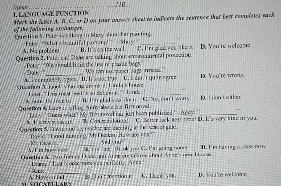 Name:
_11B...
L LANGUAGE FUNCTION
Mark the letter A, B, C. or D on your answer sheet to indicate the sentence that best completes each
of the following exchanges.
Question 1. Peter is talking to Mary about her painting.
..
Peter: “What a beautiful painting!” - Mary: “_
A. No problem B. It's on the wall C. I'm glad you like it D. You’re welcome.
Question 2. Peter and Dane are talking about environmental protection.
- Peter: “We should limit the use of plastic bags”
- Danc '_ . We can use paper bags instead.”
A. I completely agree. B. It’s not true C. I don't quite agree D. You’re wrong.
Question 3. Janet is having dinner at Linda's house.
- Janet: "This roast beef is so delicious ''- Linda _
”
A. sure I'd love to B. I'm glad you like it. C. No, don't worry D. I don't either.
Question 4. Lucy is telling Andy about her first novel.
- Lucy: “Guess what? My first novel has just been published.”- Andy: “_
”
A. It's my pleasure B. Congratulations! C. Better luck next time! D. lt’s very kind of you.
Question 5. David and his teacher are meeting at the school gate.
- David. "Good morning, Mr Deakin How are you?"
Mr Deakin." _And you?"
A. I 'm busy now B. I'm fine Thank you C. I'm going home D. I'm having a class now
Question 6. Two friends Diana and Anne are talking about Anne's new blouse.
- Diana: ''That blouse suits you perfectly, Anne.''
- Anne_
A. Nover mind B. Don’t mention it C. Thank you. D. You're welcome.
IL VOCABULARY