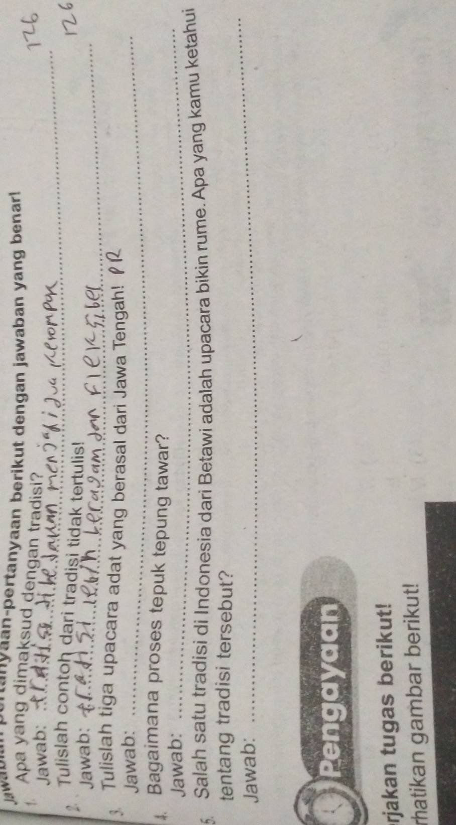 Menanyaan-pertanyaan berikut dengan jawaban yang benar! 
1. Apa yang dimaksud dengan tradisi? 
Jawab:_ 
2 Tulislah contoh dari tradisi tidak tertulis! 
Jawab:_ 
Tulislah tiga upacara adat yang berasal dari Jawa Tengah! 
Jawab:_ 
. Bagaimana proses tepuk tepung tawar? 
Jawab: 
_ 
5 Salah satu tradisi di Indonesia dari Betawi adalah upacara bikin rume. Apa yang kamu ketahui 
tentang tradisi tersebut? 
Jawab: 
_ 
Pengayaan 
rjakan tugas berikut! 
rhatikan gambar berikut!