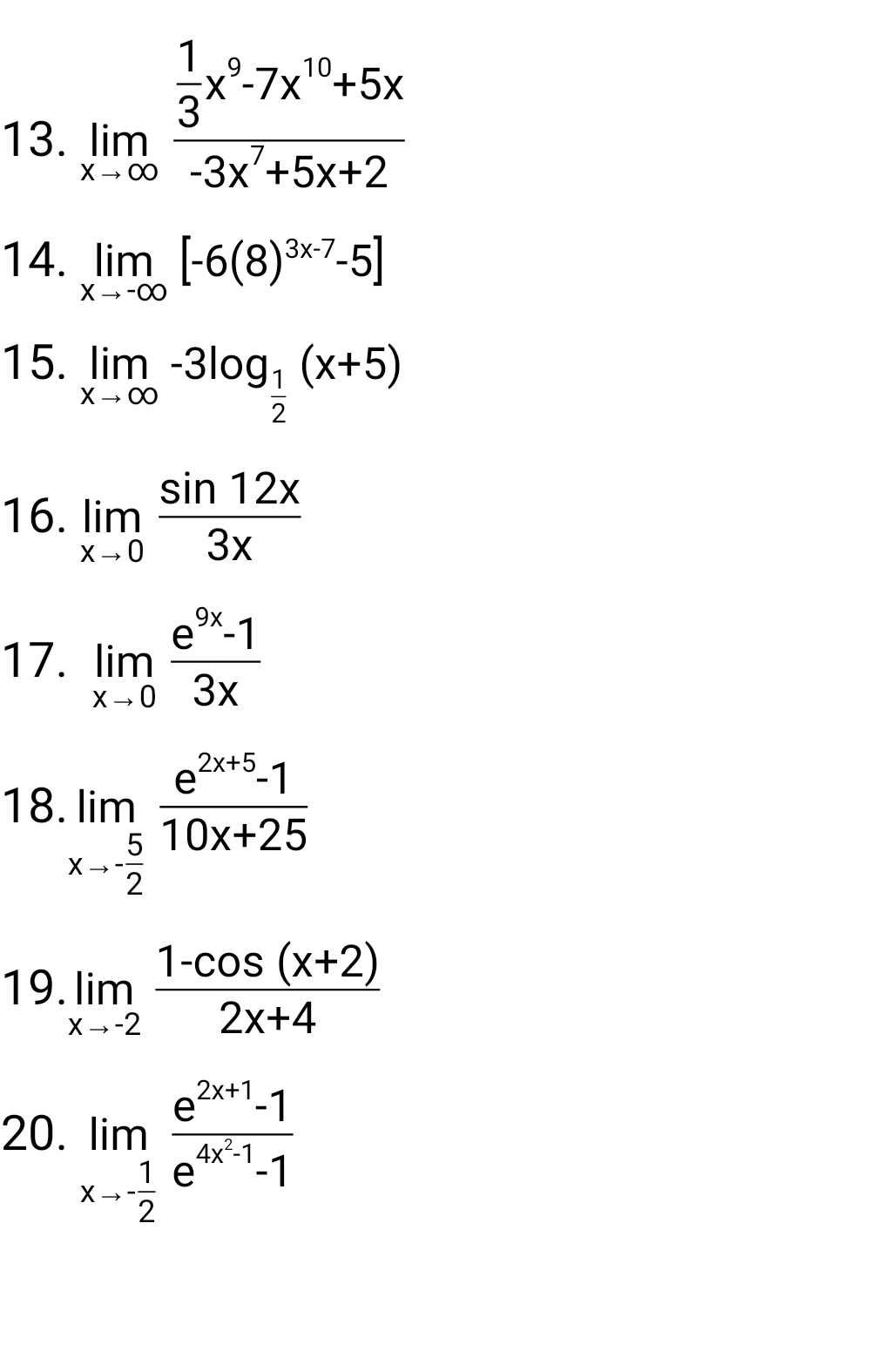 limlimits _xto ∈fty frac  1/3 x^9-7x^(10)+5x-3x^7+5x+2
14. limlimits _xto -∈fty [-6(8)^3x-7-5]
15. limlimits _xto ∈fty -3log _ 1/2 (x+5)
16. limlimits _xto 0 sin 12x/3x 
17. limlimits _xto 0 (e^(9x)-1)/3x 
18 limlimits _xto - 5/2  (e^(2x+5)-1)/10x+25 
19. limlimits _xto -2 (1-cos (x+2))/2x+4 
20. limlimits _xto - 1/2 frac e^(2x+1)-1e^(4x^2)-1-1