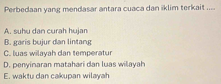 Perbedaan yang mendasar antara cuaca dan iklim terkait ....
A. suhu dan curah hujan
B. garis bujur dan lintang
C. luas wilayah dan temperatur
D. penyinaran matahari dan luas wilayah
E. waktu dan cakupan wilayah