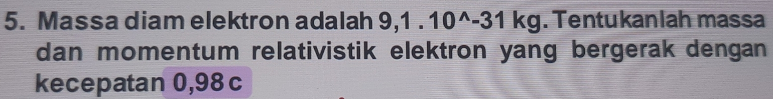 Massa diam elektron adalah 9,1.10^(wedge)-31kg. Tentukanlah massa 
dan momentum relativistik elektron yang bergerak dengan 
kecepatan 0,98 c