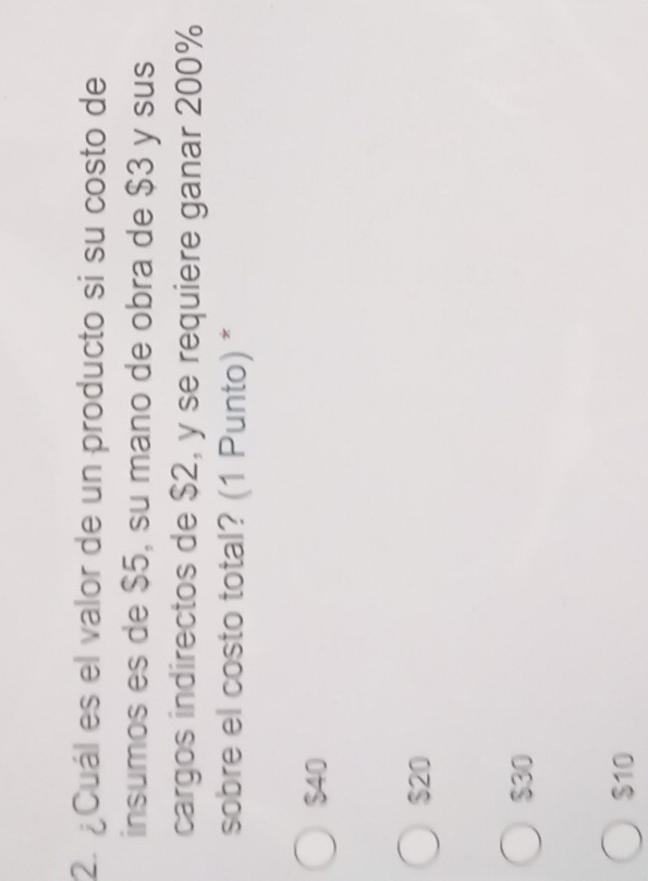 ¿Cuál es el valor de un producto si su costo de
insumos es de $5, su mano de obra de $3 y sus
cargos indirectos de $2, y se requiere ganar 200%
sobre el costo total? (1 Punto) *
$40
$20
$30
$10