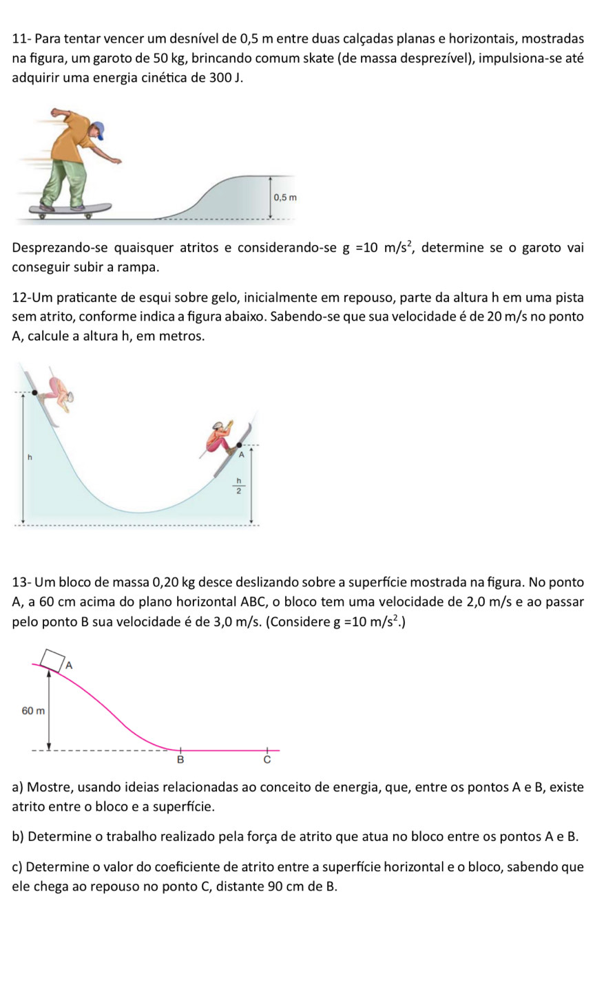 11- Para tentar vencer um desnível de 0,5 m entre duas calçadas planas e horizontais, mostradas
na figura, um garoto de 50 kg, brincando comum skate (de massa desprezível), impulsiona-se até
adquirir uma energia cinética de 300 J.
Desprezando-se quaisquer atritos e considerando-se g=10m/s^2 , determine se o garoto vai
conseguir subir a rampa.
12-Um praticante de esqui sobre gelo, inicialmente em repouso, parte da altura h em uma pista
sem atrito, conforme indica a figura abaixo. Sabendo-se que sua velocidade é de 20 m/s no ponto
A, calcule a altura h, em metros.
13- Um bloco de massa 0,20 kg desce deslizando sobre a superfície mostrada na figura. No ponto
A, a 60 cm acima do plano horizontal ABC, o bloco tem uma velocidade de 2,0 m/s e ao passar
pelo ponto B sua velocidade é de 3,0 m/s. (Considere g=10m/s^2.)
a) Mostre, usando ideias relacionadas ao conceito de energia, que, entre os pontos A e B, existe
atrito entre o bloco e a superfície.
b) Determine o trabalho realizado pela força de atrito que atua no bloco entre os pontos A e B.
c) Determine o valor do coeficiente de atrito entre a superfície horizontal e o bloco, sabendo que
ele chega ao repouso no ponto C, distante 90 cm de B.