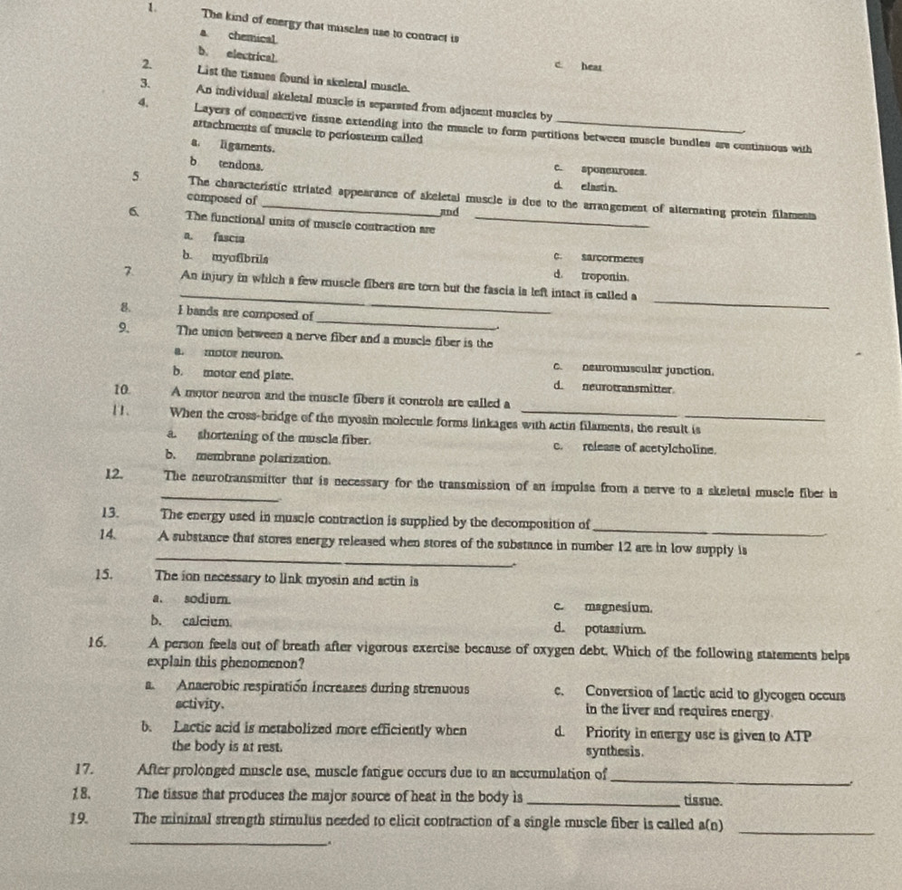 The kind of energy that muscles use to contract is
a chemical
b. electrical.
c hear
2. List the tissues found in skeleral muscle.
3. An individual skeletal muscle is separsted from adjacent muscles by
4, Layers of connective tissue extending into the muscle to form partitions between muscle bundles ar continuous with
attachments of muscle to periosteum called
a. ligaments.
b tendons.
c. sponeuroses.
d. elastin.
5 The characteristic striated appearance of akeletal muscle is due to the arrangement of alternating protein filaments
composed of
and
6 The functional units of muscle contraction are_
a. fascia
c. sarçormeres
b. myofibrils d. troponin.
_
7. An injury in which a few muscle fibers are torn but the fascia is left intact is called a
_
8 I bands are composed of
_
9. The union between a nerve fiber and a muscle fiber is the
a. motor neuron. c. neuromuscular junction.
b. motor end plate. d. neurotransmitter
10. A motor neuron and the muscle fibers it controls are called a
11. When the cross-bridge of the myosin molecule forms linkages with actin filaments, the result is
a. shortening of the muscla fiber. c. release of acetylcholine.
b. membrane polarization.
12. _The neurotransmitter that is necessary for the transmission of an impulse from a nerve to a skeletal muscle fiber ia
_
13. The energy used in muscle contraction is supplied by the decomposition of
_
14. A substance that stores energy released when stores of the substance in number 12 are in low supply is
15. The ion necessary to link myosin and actin is
a. sodiur. c. magnesium.
b. calcium d. potassium.
16. A person feels out of breath after vigorous exercise because of oxygen debt. Which of the following statements helps
explain this phenomenon?
a. Anaerobic respiratión increases during strenuous c. Conversion of lactic acid to glycogen occurs
activity. in the liver and requires energy.
b. Lactic acid is metabolized more efficiently when d. Priority in energy use is given to ATP
the body is at rest. synthesis.
_
17. After prolonged muscle use, muscle fatigue occurs due to an accumulation of
.
18. The tissue that produces the major source of heat in the body is_ tissue.
19. The minimal strength stimulus needed to elicit contraction of a single muscle fiber is called a(n)_
__