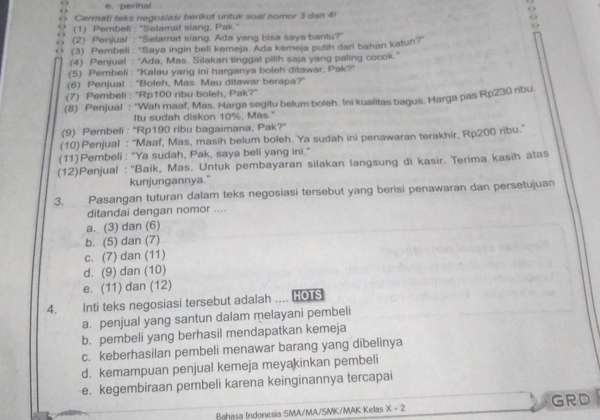 perihal
Cermati teks negosiasi berikut untuk soal nomor 3 dan 4!
(1) Pembeli : "'Selamat siang, Pak."
(2) Penjual : 'Selamat siang. Ada yang bisa saya bantu?'
(3) Pembeli : “Saya ingin beli kemeja. Ada kemeja putih dari bahan katun?”
(4) Penjual : “Ada, Mas. Silakan tinggal pilih saja yang paling cocok.”
(5) Pembeli : ''Kalau yang ini harganya boleh ditawar, Pak?''
(6) Penjual : ''Boleh, Mas. Mau ditawar berapa?'
(7) Pembeli : “'Rp100 ribu boleh, Pak?”
(8) Penjual : “Wah maaf, Mas. Harga segitu belum boleh. Ini kualitas bagus. Harga pas Rp230 ribu.
Itu sudah diskon 10%, Mas."
(9) Pembeli : “'Rp190 ribu bagaimana, Pak?”
(10) Penjual : “Maaf, Mas, masih belum boleh. Ya sudah ini penawaran terakhir, Rp200 ribu.”
(11) Pembeli : “Ya sudah, Pak, saya beli yang ini.”
(12)Penjual : “'Baik, Mas. Untuk pembayaran silakan langsung di kasir. Terima kasih atas
kunjungannya."
3. Pasangan tuturan dalam teks negosiasi tersebut yang berisi penawaran dan persetujuan
ditandai dengan nomor ....
a. (3) dan (6)
b. (5) dan (7)
c. (7) dan (11)
d. (9) dan (10)
e. (11) dan (12)
4. Inti teks negosiasi tersebut adalah .... HOTS
a. penjual yang santun dalam melayani pembeli
b. pembeli yang berhasil mendapatkan kemeja
c. keberhasilan pembeli menawar barang yang dibelinya
d. kemampuan penjual kemeja meyakinkan pembeli
e. kegembiraan pembeli karena keinginannya tercapai
Bahasa Indonesia SMA/MA/SMK/MAK Kelas X-2 GRD