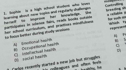 mosquito
1. Sophie is a high school student who loves Controlling
learning about new topics and regularly challenges breeding sit
herself to improve her knowledge. She a reliable p
participates in science fairs, reads books outside for such co
her school curriculum, and practices mindfulness Which ty
to focus better during study sessions
A) Emotional health represent
B) S
B) Occupational health A) Pr
C) Intellectual health
D)
D) socialhealth C) 
arlos recently started a new job but struggles
ir rolleagues and often feels.
healthy, he