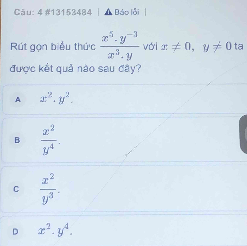 4 #13153484 Báo lỗi
Rút gọn biểu thức  (x^5.y^(-3))/x^3.y  với x!= 0, y!= 0 ta
được kết quả nào sau đây?
A x^2.y^2.
B  x^2/y^4 .
C  x^2/y^3 .
D x^2.y^4.