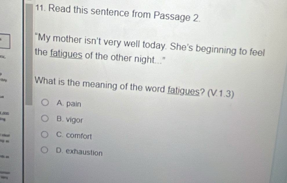 Read this sentence from Passage 2.
“My mother isn’t very well today. She’s beginning to feel
tic,
the fatigues of the other night..."
riby What is the meaning of the word fatigues? (V.1.3)
A. pain
1.000
lng
B. vigor
C. comfort
m
D. exhaustion
an
Mory