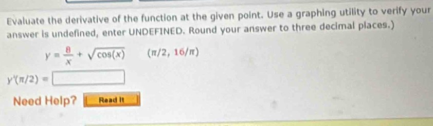 Evaluate the derivative of the function at the given point. Use a graphing utility to verify your 
answer is undefined, enter UNDEFINED. Round your answer to three decimal places.)
y= 8/x +sqrt(cos (x)) (π /2,16/π )
y'(π /2)=□
Need Help? Read It