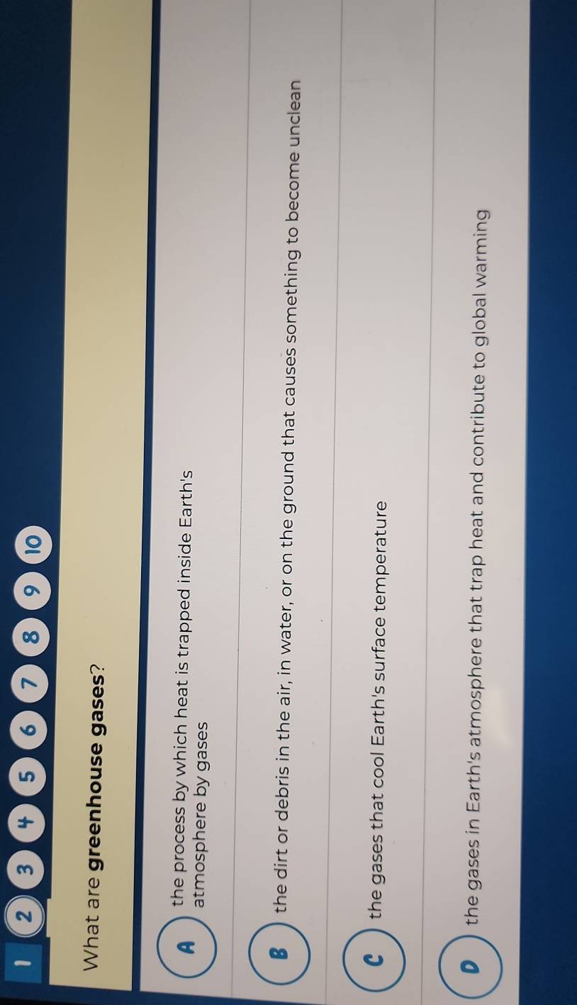 1 2 3 4 5 6 7 8 9 10
What are greenhouse gases?
the process by which heat is trapped inside Earth's
A atmosphere by gases
_
€ the dirt or debris in the air, in water, or on the ground that causes something to become unclean
c ) the gases that cool Earth's surface temperature
●) the gases in Earth's atmosphere that trap heat and contribute to global warming
