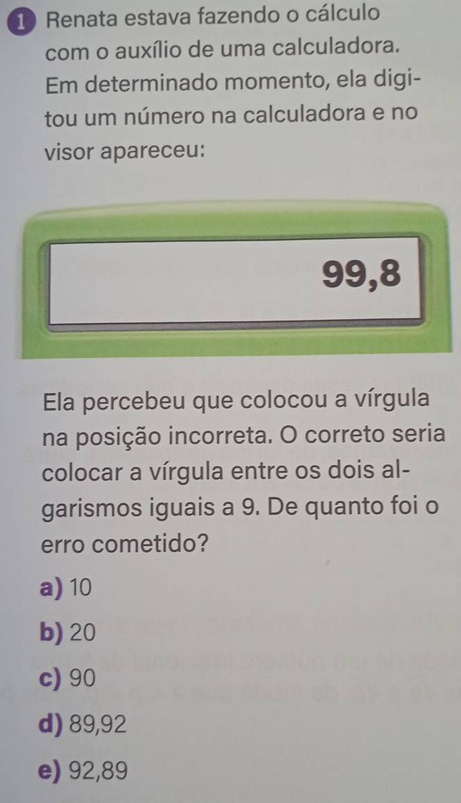 Renata estava fazendo o cálculo
com o auxílio de uma calculadora.
Em determinado momento, ela digi-
tou um número na calculadora e no
visor apareceu:
99,8
Ela percebeu que colocou a vírgula
na posição incorreta. O correto seria
colocar a vírgula entre os dois al-
garismos iguais a 9. De quanto foi o
erro cometido?
a) 10
b) 20
c) 90
d) 89,92
e) 92,89