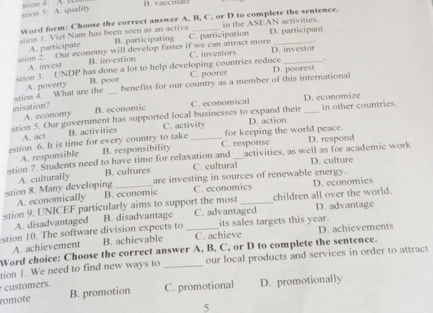 stion 4: A. u
B. vacciate
stion 5: A. quality
Word form: Choose the correct answer A, B, C, or D to complete the sentence.
stion 1. Viet Nam has been seen as an active _in the ASEAN activities.
A. participate B. participating C. participation D. participant
stion 2. Our economy will develop faster if we can attract more_
.
C. investors D. investor
A. invest B. investion
stion 3. UNDP has done a lot to help developing countries reduce_
.
C. poorer D. poorest
A. poverty B. poor
stion 4. What are the _benefits for our country as a member of this international
A. economy B. economic C. economical D. economize
inisation?
stion 5. Our government has supported local businesses to expand their _in other countries.
A. act B. activities C. activity
D. action
estion 6. It is time for every country to take _for keeping the world peace.
C. response
A. responsible B. responsibility D. respond
stion 7. Students need to have time for relaxation and _activities, as well as for academic work
C. cultural D. culture
A. culturally B. cultures
are investing in sources of renewable energy.
stion 8. Many developing_
A. economically B. economic C. economics D. economies
stion 9. UNICEF particularly aims to support the most _children all over the world.
A. disadvantaged B. disadvantage C. advantaged
D. advantage
estion 10. The software division expects to _its sales targets this year.
C. achieve D. achievements
A. achievement B. achievable
Word choice: Choose the correct answer A, B, C, or D to complete the sentence.
tion 1. We need to find new ways to _our local products and services in order to attract
customers.
romote B. promotion C. promotional D. promotionally
5