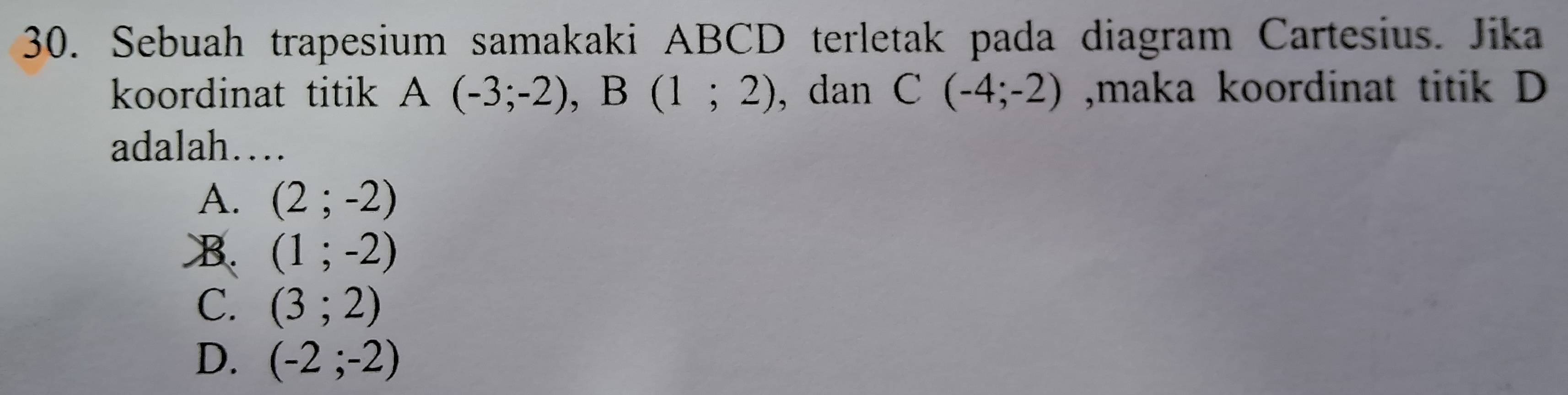 Sebuah trapesium samakaki ABCD terletak pada diagram Cartesius. Jika
koordinat titik A(-3;-2), B(1;2) , dan C(-4;-2) ,maka koordinat titik D
adalah…
A. (2;-2)
B. (1;-2)
C. (3;2)
D. (-2;-2)