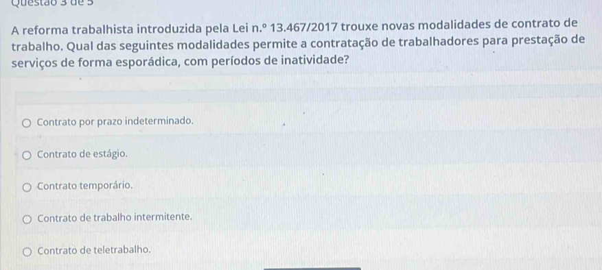 de 3
A reforma trabalhista introduzida pela Lei n.º 13.467/2017 trouxe novas modalidades de contrato de
trabalho. Qual das seguintes modalidades permite a contratação de trabalhadores para prestação de
serviços de forma esporádica, com períodos de inatividade?
Contrato por prazo indeterminado.
Contrato de estágio.
Contrato temporário.
Contrato de trabalho intermitente.
Contrato de teletrabalho.