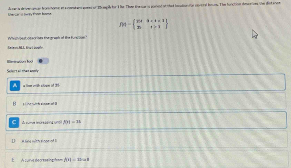 A car is driven away from home at a constant speed of 25 mph for 1 hr. Then the car is parked at that location for several hours. The function describes the distance
the car is away from home.
f(t)=beginarrayl 25t0
Which best describes the graph of the function?
Select ALL that apply.
Elimination Tool
Sellect all that apply
A a line with slope of 25
B a line with slope of ()
C A curve increasing until f(t)=25
A line with slope of 1
E A curve decreasing from f(t)=25 to0