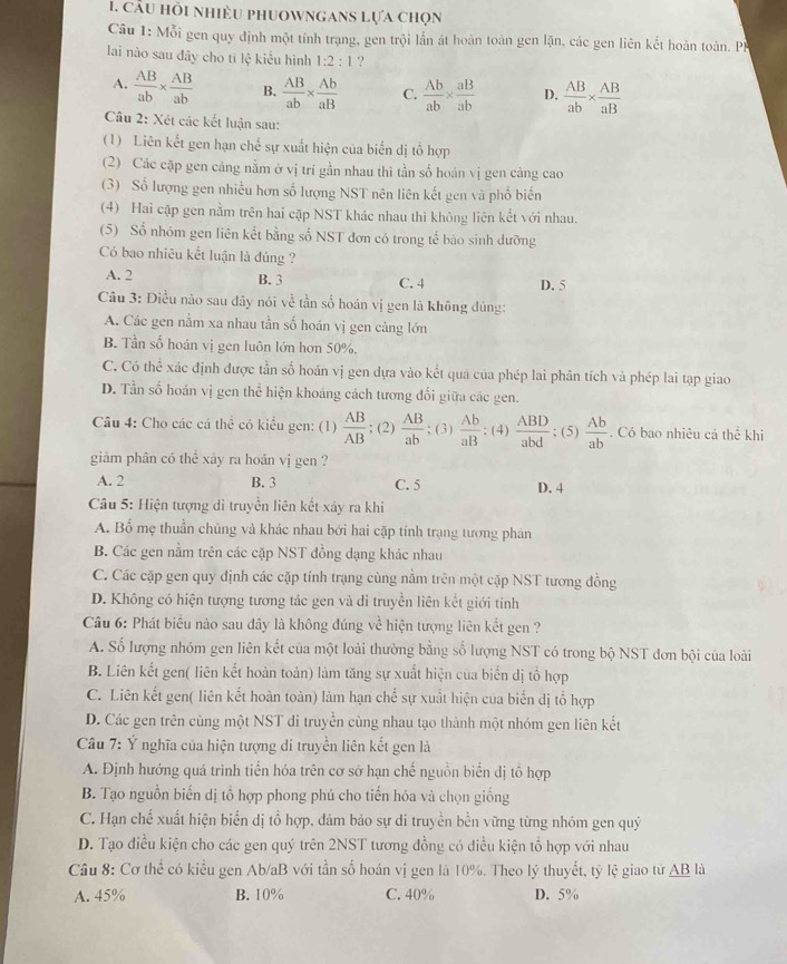 Cầu hỏi nhiều phuownganS Lựa chọn
Câu 1: Mỗi gen quy định một tính trạng, gen trội lần át hoàn toàn gen lặận, các gen liên kết hoàn toàn. PH
lai nào sau đây cho tí lệ kiểu hình 1:2:1 ?
A.  AB/ab *  AB/ab  B.  AB/ab *  Ab/aB  C.  Ab/ab *  aB/ab  D.  AB/ab *  AB/aB 
Câu 2: Xét các kết luận sau:
(1) Liên kết gen hạn chế sự xuất hiện của biển dị tổ hợp
(2) Các cặp gen cảng nằm ở vị trí gần nhau thi tần số hoán vị gen cảng cao
(3) Số lượng gen nhiều hơn số lượng NST nên liên kết gen và phố biến
(4) Hai cập gen nằm trên hai cặp NST khác nhau thì không liên kết với nhau.
(5) Số nhóm gen liên kết bằng số NST đơn có trong tế bào sinh dưỡng
Có bao nhiêu kết luận là đúng ?
A. 2 B. 3 C. 4 D. 5
Câu 3: Điều nào sau đây nói về tần số hoán vị gen là không đúng:
A. Các gen nằm xa nhau tần số hoán vị gen càng lớn
B. Tần số hoán vị gen luôn lớn hơn 50%.
C. Có thể xác định được tần số hoán vị gen dựa vào kết qua của phép lai phân tích và phép lai tạp giao
D. Tần số hoán vị gen thể hiện khoảng cách tương đối giữa các gen.
Câu 4: Cho các cá thể có kiểu gen: (1)  AB/AB ; (2)  AB/ab ; (3)  Ab/aB ; (4)  ABD/abd ; (5)  Ab/ab . Có bao nhiêu cá thể khi
giâm phân có thể xây ra hoán vị gen ?
A. 2 B. 3 C. 5 D. 4
Câu 5: Hiện tượng di truyền liên kết xảy ra khi
A. Bố mẹ thuần chủng và khác nhau bởi hai cặp tính trạng tượng phân
B. Các gen nằm trên các cặp NST đồng dạng khác nhau
C. Các cặp gen quy định các cặp tính trạng cùng nằm trên một cặp NST tương đồng
D. Không có hiện tượng tương tác gen và di truyền liên kết giới tính
Câu 6: Phát biểu nào sau dây là không đúng về hiện tượng liên kết gen ?
A. Số lượng nhóm gen liên kết của một loài thường bằng số lượng NST có trong bộ NST đơn bội của loài
B. Liên kết gen( liên kết hoàn toàn) làm tăng sự xuất hiện của biển dị tổ hợp
C. Liên kết gen( liên kết hoàn toàn) làm hạn chế sự xuất hiện của biến dị tổ hợp
D. Các gen trên cùng một NST di truyền cùng nhau tạo thành một nhóm gen liên kết
Câu 7: Ý nghĩa của hiện tượng di truyền liên kết gen là
A. Định hướng quá trình tiến hóa trên cơ sở hạn chế nguồn biển dị tổ hợp
B. Tạo nguồn biến dị tổ hợp phong phú cho tiến hóa và chọn giống
C. Hạn chế xuất hiện biến dị tổ hợp, đảm bảo sự di truyền bền vững từng nhóm gen quý
D. Tạo điều kiện cho các gen quý trên 2NST tương đồng có diều kiện tổ hợp với nhau
Câu 8: Cơ thể có kiểu gen Ab/aB với tần số hoán vị gen là 10%. Theo lý thuyết, tỷ lệ giao từ AB là
A. 45% B. 10% C. 40% D. 5%