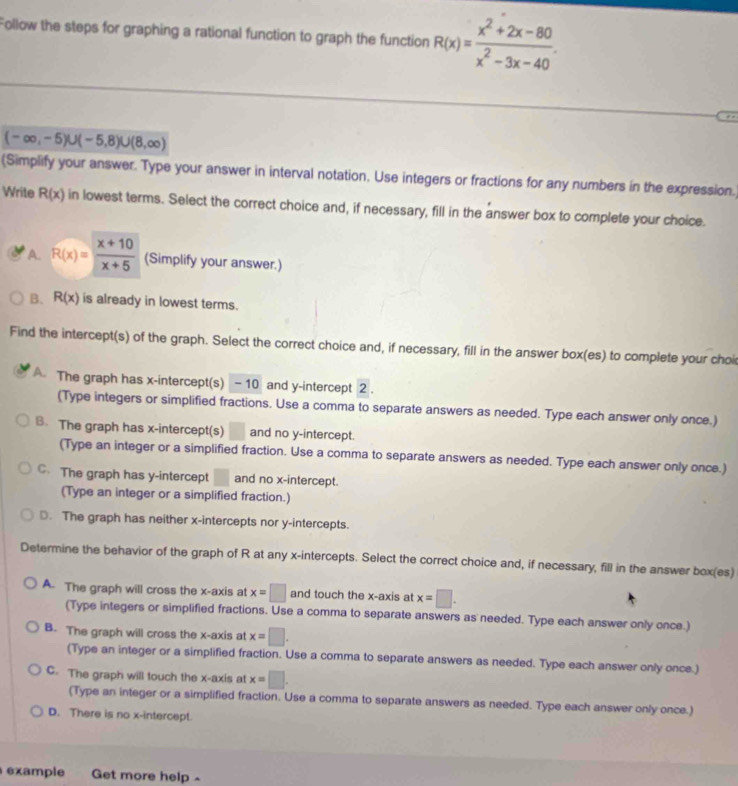 Follow the steps for graphing a rational function to graph the function R(x)= (x^2+2x-80)/x^2-3x-40 ..
(-∈fty ,-5)∪ (-5,8)∪ (8,∈fty )
(Simplify your answer. Type your answer in interval notation. Use integers or fractions for any numbers in the expression.)
Write R(x) in lowest terms. Select the correct choice and, if necessary, fill in the answer box to complete your choice.
A. R(x)= (x+10)/x+5  (Simplify your answer.)
B. R(x) is already in lowest terms.
Find the intercept(s) of the graph. Select the correct choice and, if necessary, fill in the answer box(es) to complete your choi
A The graph has x-intercept(s) - 10 and y-intercept 2 .
(Type integers or simplified fractions. Use a comma to separate answers as needed. Type each answer only once.)
B. The graph has x-intercept(s) and no y-intercept.
(Type an integer or a simplified fraction. Use a comma to separate answers as needed. Type each answer only once.)
C. The graph has y-intercept and no x-intercept.
(Type an integer or a simplified fraction.)
D. The graph has neither x-intercepts nor y-intercepts.
Determine the behavior of the graph of R at any x-intercepts. Select the correct choice and, if necessary, fill in the answer box(es)
A. The graph will cross the x-axis at x=□ and touch the x-axis at x=□ .
(Type integers or simplified fractions. Use a comma to separate answers as needed. Type each answer only once.)
B. The graph will cross the x-axis at x=□ .
(Type an integer or a simplified fraction. Use a comma to separate answers as needed. Type each answer only once.)
C. The graph will touch the x-axis at x=□ .
(Type an integer or a simplified fraction. Use a comma to separate answers as needed. Type each answer only once.)
D. There is no x-intercept.
example Get more help ~