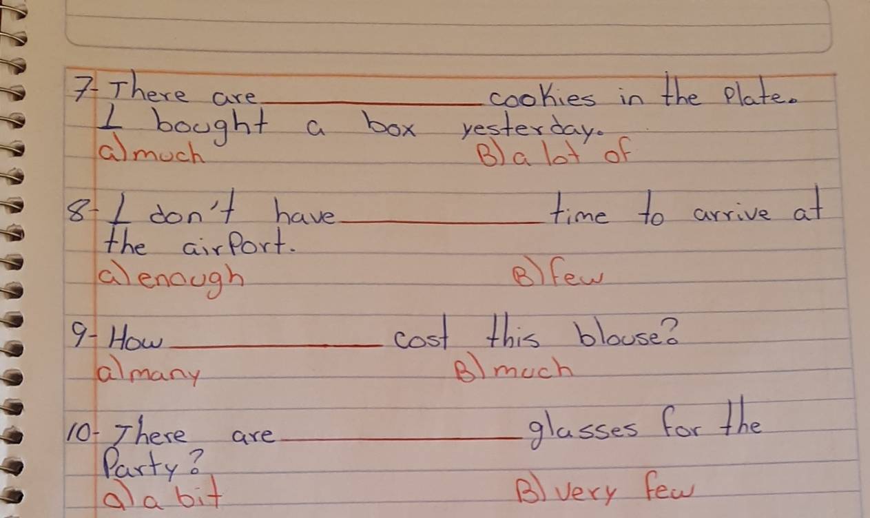 7There are_ cookies in the plate.
I bought a box yesterday.
a)much B) a lot of
8-I don't have_ time to arrive at
the airport.
a enough B)few
9- How _cost this blouse?
almany
B) much
10. There are_
glasses for the
Party3
alabit B) very few