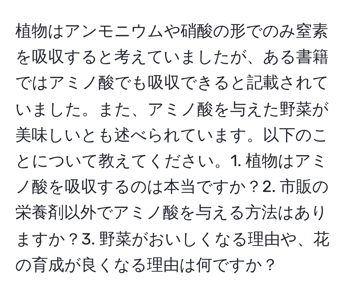 植物はアンモニウムや硝酸の形でのみ窒素を吸収すると考えていましたが、ある書籍ではアミノ酸でも吸収できると記載されていました。また、アミノ酸を与えた野菜が美味しいとも述べられています。以下のことについて教えてください。1. 植物はアミノ酸を吸収するのは本当ですか？2. 市販の栄養剤以外でアミノ酸を与える方法はありますか？3. 野菜がおいしくなる理由や、花の育成が良くなる理由は何ですか？