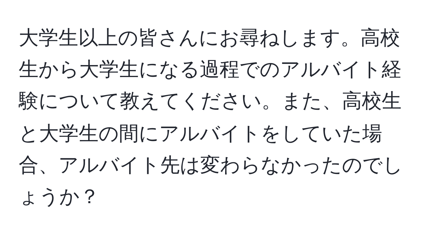 大学生以上の皆さんにお尋ねします。高校生から大学生になる過程でのアルバイト経験について教えてください。また、高校生と大学生の間にアルバイトをしていた場合、アルバイト先は変わらなかったのでしょうか？