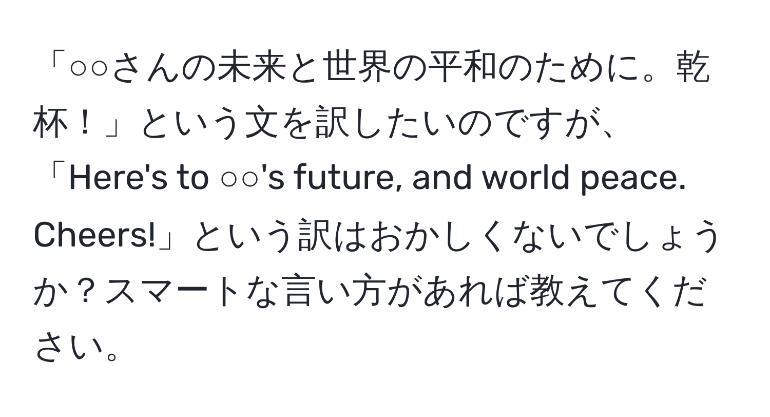 「○○さんの未来と世界の平和のために。乾杯！」という文を訳したいのですが、「Here's to ○○'s future, and world peace. Cheers!」という訳はおかしくないでしょうか？スマートな言い方があれば教えてください。