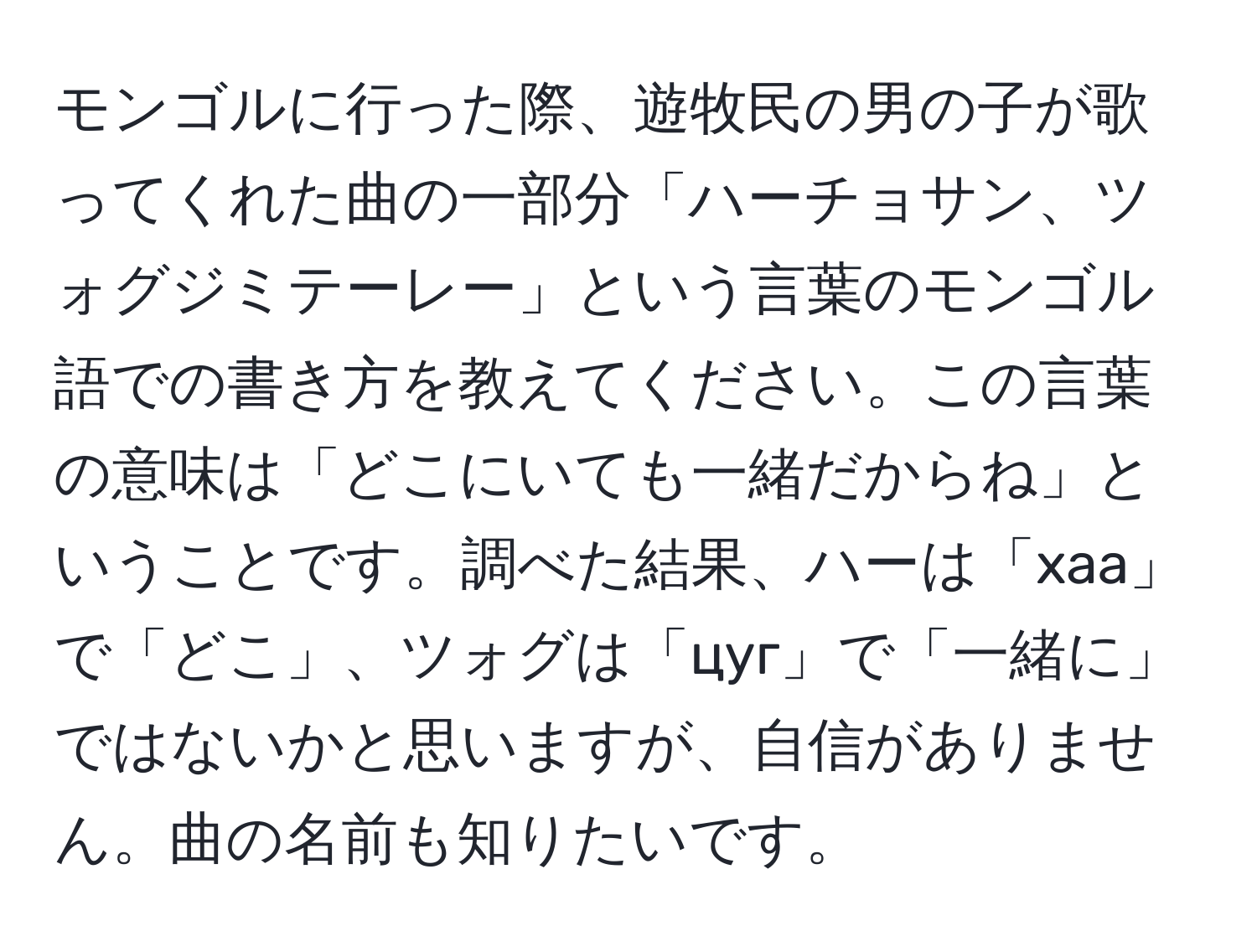 モンゴルに行った際、遊牧民の男の子が歌ってくれた曲の一部分「ハーチョサン、ツォグジミテーレー」という言葉のモンゴル語での書き方を教えてください。この言葉の意味は「どこにいても一緒だからね」ということです。調べた結果、ハーは「xaa」で「どこ」、ツォグは「цуг」で「一緒に」ではないかと思いますが、自信がありません。曲の名前も知りたいです。