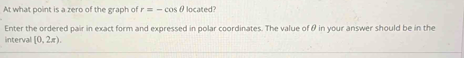 At what point is a zero of the graph of r=-cos θ located? 
Enter the ordered pair in exact form and expressed in polar coordinates. The value of θ in your answer should be in the 
interval [0,2π ).