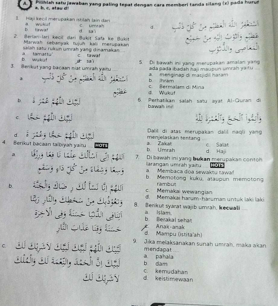 Pilihlah satu jawaban yang paling tepat dengan cara memberi tanda silang (x) pada huruf
a, b, c, atau d!
1. Haji kecil merupakan istilah lain dari ....
a. wukuf c. umrah d.
b. tawaf d sa'i
2. Berlari-lari kecil dari Bukit Safa ke Bukit
Marwah sebanyak tujuh kali merupakan
salah satu rukun umrah yang dinamakan....
a. tamattu' c tawaf
b. wukuf d sa i 5. Di bawah ini yang merupakan amalan yang
3. Berikut yang bacaan niat umrah yaitu .... ada pada ibadah haji maupun umrah yaitu ....
a. menginap di masjidil haram
a.
th b. Ihram
c. Bermalam di Mina
d. Wukuf
b. 6. Perhatikan salah satu ayat Al-Quran di
bawah ini!
C.
Dalil di atas merupakan dalil naqli yang
d. 2 o`
menjelaskan tentang ....
4. Berikut bacaan talbiyah yaitu HOTS a. Zakat c. Salat
b. Umrah d. Haji
c    ī
a, 7. Di bawah ini yang bukan merupakan contoh
larangan umrah yaitu HOTS
a. Membaca doa sewaktu tawaf
b. Memotong kuku, ataupun memotong
rambut
b.  ir o , o f i i c. Memakai wewangian
d. Memakai harum-ḥaruman untuk laki laki
E Sé, 1  3, 1 8. Berikut syarat wajib umrah, kecuali ....
a. Islam,
T     t  l ả b. Berakal sehat
              
Anak-anak
d. Mampu (istita'ah)
9. Jika melaksanakan sunah umrah, maka akan
` of oney ou ou an ou mendapat ....
a. pahala
oli; of ऋ, neió on b. dam
c. kemudahan
ofogay d. keistimewaan