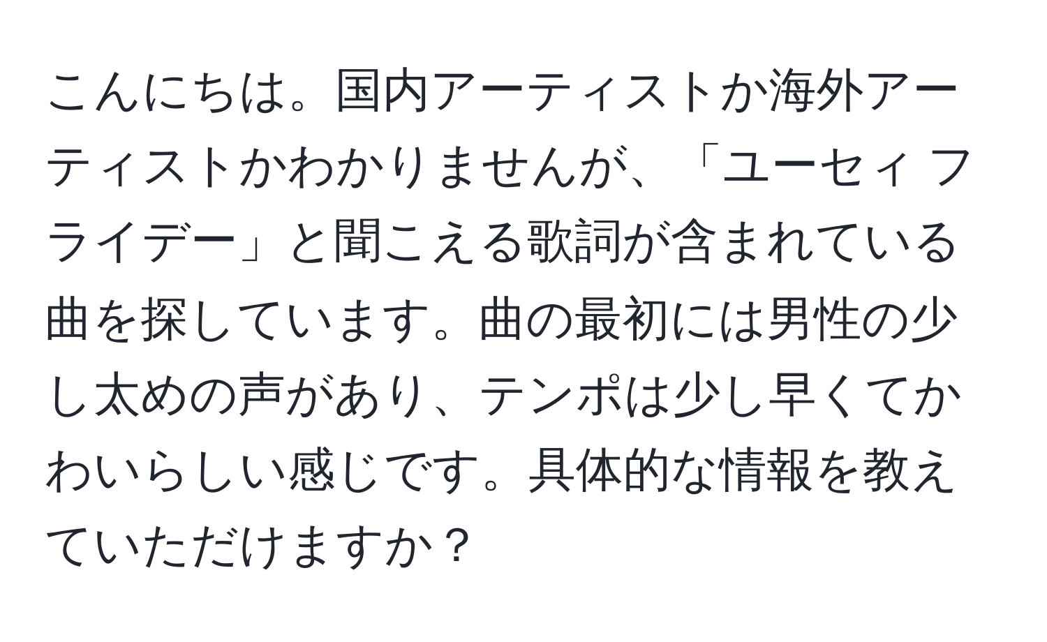 こんにちは。国内アーティストか海外アーティストかわかりませんが、「ユーセィ フライデー」と聞こえる歌詞が含まれている曲を探しています。曲の最初には男性の少し太めの声があり、テンポは少し早くてかわいらしい感じです。具体的な情報を教えていただけますか？