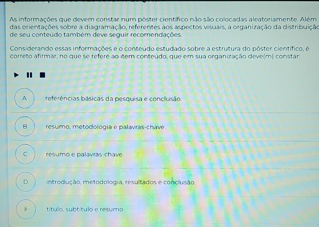 As informações que devem constar num pôster científico não são colocadas aleatoriamente. Além
das orientações sobre a diagramação, referentes aos aspectos visuais, a organização da distribuição
de seu conteúdo também deve seguir recomendações.
Considerando essas informações e o conteúdo estudado sobre a estrutura do pôster científico, é
correto afirmar, no que se refere ao item conteúdo, que em sua organização deve(m) constar:
A referências básicas da pesquisa e conclusão.
B resumo, metodologia e palavras-chave.
C resumo e palavras-chave.
D introdução, metodologia, resultados e conclusão.
E título, subtítulo e resumo.