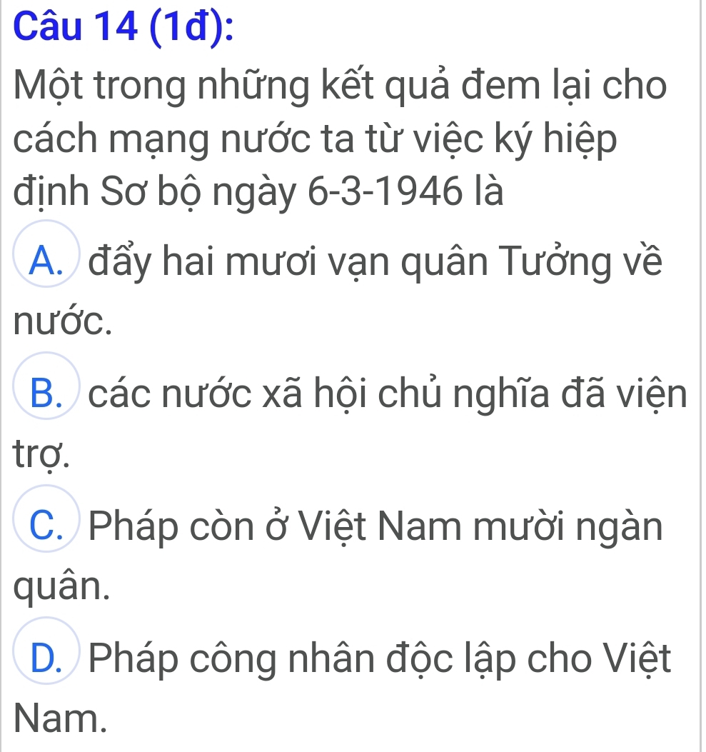 (1đ):
Một trong những kết quả đem lại cho
cách mạng nước ta từ việc ký hiệp
định Sơ bộ ngày 6 -3-1946 là
A. đẩy hai mươi vạn quân Tưởng về
nước.
B. các nước xã hội chủ nghĩa đã viện
trợ.
C. Pháp còn ở Việt Nam mười ngàn
quân.
D. Pháp công nhân độc lập cho Việt
Nam.