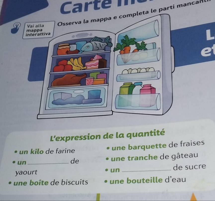 Carte 
e parti mancan 
L'expression de la quantité 
un kilo de farine une barquette de fraises 
un _une tranche de gâteau 
de 
yaourt un _de sucre 
une boîte de biscuits une bouteille d’eau