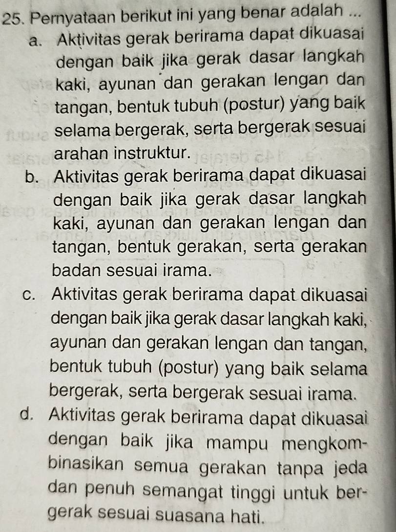 Pernyataan berikut ini yang benar adalah ...
a. Aktivitas gerak berirama dapat dikuasai
dengan baik jika gerak dasar langkah 
kaki, ayunan dan gerakan lengan dan
tangan, bentuk tubuh (postur) yang baik
selama bergerak, serta bergerak sesuai
arahan instruktur.
b. Aktivitas gerak berirama dapat dikuasai
dengan baik jika gerak dasar langkah
kaki, ayunan dan gerakan lengan dan
tangan, bentuk gerakan, serta gerakan
badan sesuai irama.
c. Aktivitas gerak berirama dapat dikuasai
dengan baik jika gerak dasar langkah kaki,
ayunan dan gerakan lengan dan tangan,
bentuk tubuh (postur) yang baik selama
bergerak, serta bergerak sesuai irama.
d. Aktivitas gerak berirama dapat dikuasai
dengan baik jika mampu mengkom-
binasikan semua gerakan tanpa jeda
dan penuh semangat tinggi untuk ber-
gerak sesuai suasana hati.