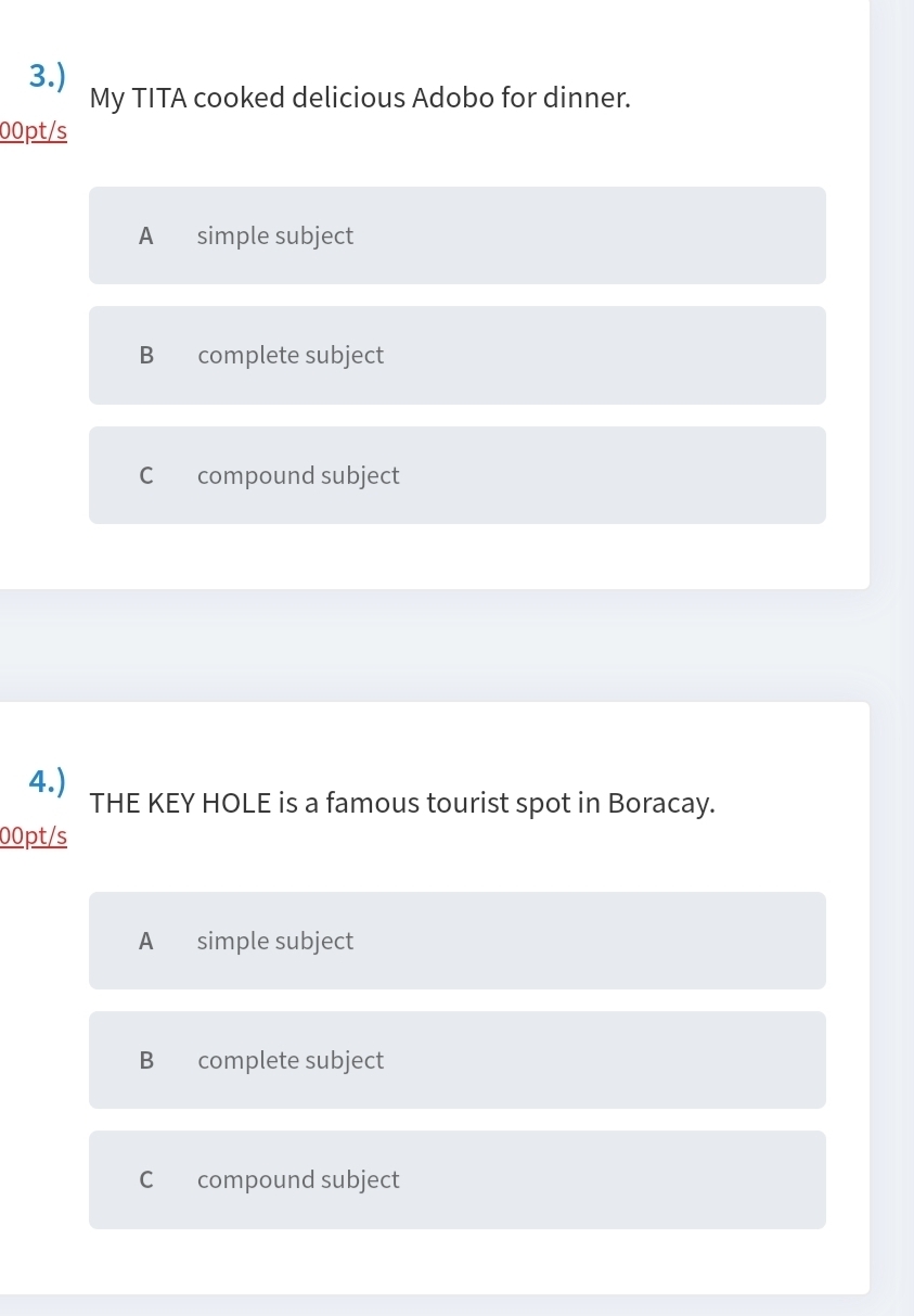 3.)
My TITA cooked delicious Adobo for dinner.
00pt/s
A simple subject
B complete subject
C compound subject
4.)
THE KEY HOLE is a famous tourist spot in Boracay.
00pt/s
A simple subject
B complete subject
C compound subject