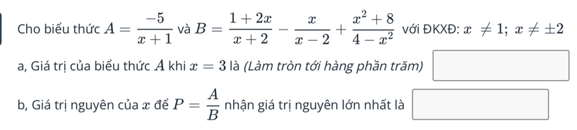 Cho biểu thức A= (-5)/x+1  và B= (1+2x)/x+2 - x/x-2 + (x^2+8)/4-x^2  với ĐKXĐ: x!= 1;x!= ± 2
a, Giá trị của biểu thức Á khi x=3 là (Làm tròn tới hàng phần trăm) 
b, Giá trị nguyên của x để P= A/B  nhận giá trị nguyên lớn nhất là