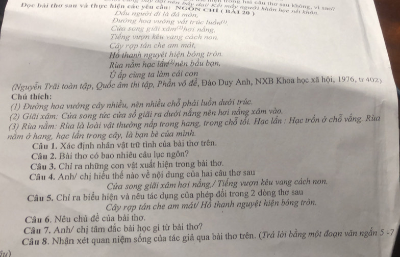 trong hai câu thơ sau không, vì sao?
g vuy đại nên bầy đại/ Kết máy người khôn học nết khôn
Đọc bài thơ sau và thực hiện các yêu cầu: NGON Chỉ ( BAI 20 )
Dấu người đi là đá môn,
Đường hoa vướng vất trúc luồn('',
Cửa song giãi xâm hơi nắng,
Tiếng vượn kêu vang cách non.
Cây rợp tán che am mát,
Hồ thanh nguyệt hiện bóng tròn
Rùa nằm hạc lần³ nên bầu bạn,
Ở ấp cùng ta làm cái con
(Nguyễn Trãi toàn tập, Quốc âm thi tập, Phần vô đề, Đào Duy Anh, NXB Khoa học xã hội, 1976, tr 402)
Chú thích:
(1) Đường hoa vướng cây nhiều, nên nhiều chỗ phải luồn dưới trúc.
(2) Giãi xậm: Cửa song tức cửa sổ giãi ra dưới nắng nên hơi nắng xâm vào.
(3) Rùa nằm: Rùa là loài vật thường nấp trong hang, trong chỗ tổi. Hạc lần : Hạc trốn ở chỗ vắng. Rùa
nằm ở hang, hạc lẫn trong cây, là bạn bè của mình.
Câu 1. Xác định nhân vật trữ tình của bài thơ trên.
Câu 2. Bài thơ có bao nhiêu câu lục ngôn?
Câu 3. Chỉ ra những con vật xuất hiện trong bài thơ.
Câu 4. Anh/ chị hiểu thế nào về nội dung của hai câu thơ sau
Cửa song giãi xâm hơi nắng,/ Tiếng vượn kêu vang cách non.
Câu 5. Chỉ ra biểu hiện và nêu tác dụng của phép đổi trong 2 dòng thơ sau
Cây rợp tán che am mát/ Hồ thanh nguyệt hiện bóng tròn.
Câu 6. Nêu chủ đề của bài thơ.
Câu 7. Anh/ chị tâm đắc bài học gì từ bài thơ?
Câu 8. Nhận xét quan niệm sống của tác giả qua bài thơ trên. (Trả lời bằng một đoạn văn ngắn 5 -7
Gu)